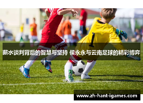 薪水谈判背后的智慧与坚持 侯永永与云南足球的精彩博弈