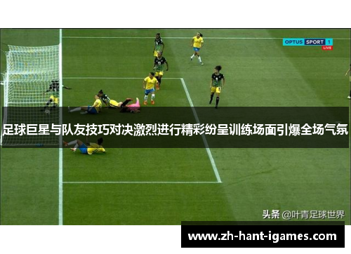 足球巨星与队友技巧对决激烈进行精彩纷呈训练场面引爆全场气氛