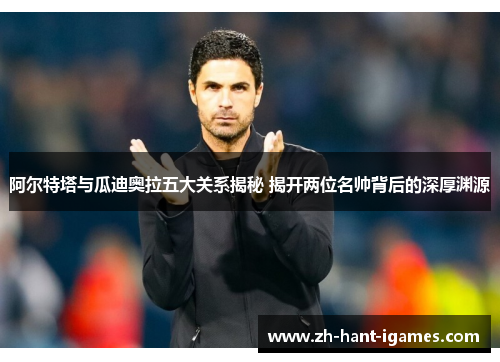 阿尔特塔与瓜迪奥拉五大关系揭秘 揭开两位名帅背后的深厚渊源