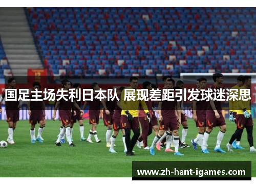国足主场失利日本队 展现差距引发球迷深思